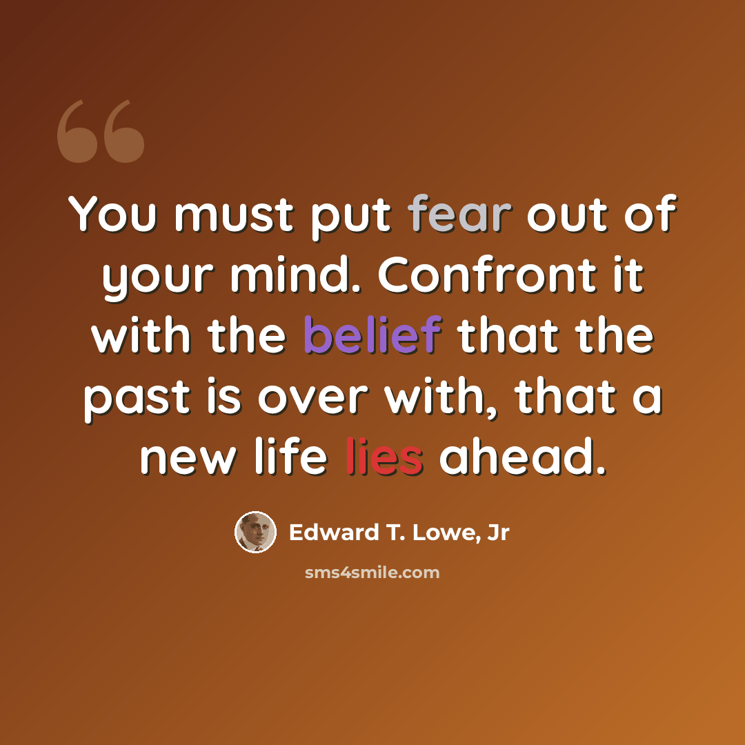 “You must put fear out of your mind. Confront it with the belief that the past is over with, that a new life lies ahead.” quote by Edward T. Lowe, Jr
