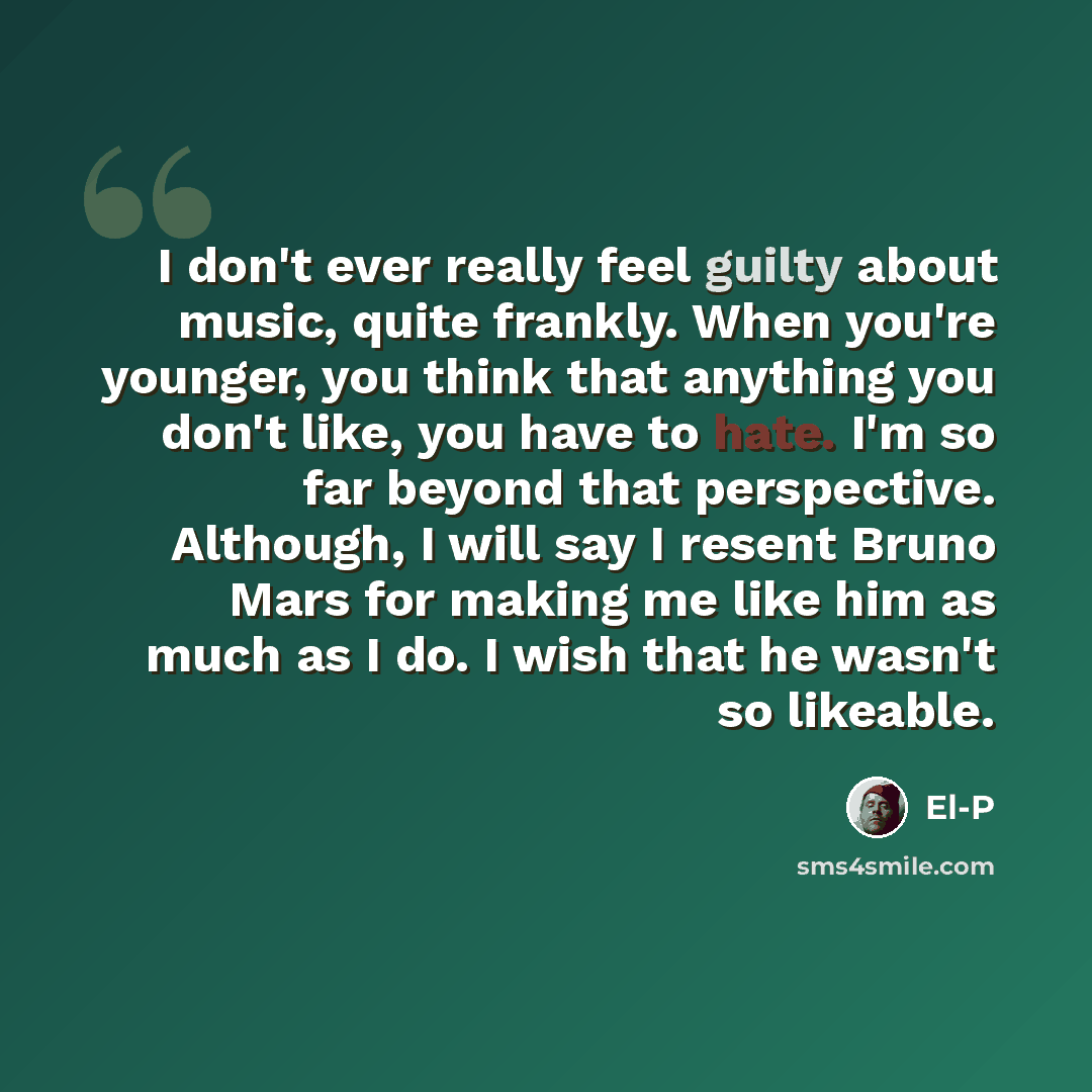“I don't ever really feel guilty about music, quite frankly. When you're younger, you think that anything you don't like, you have to hate. I'm so far beyond that perspective. Although, I will say I resent Bruno Mars for making me like him as much as I do. I wish that he wasn't so likeable.” quote by El-P
