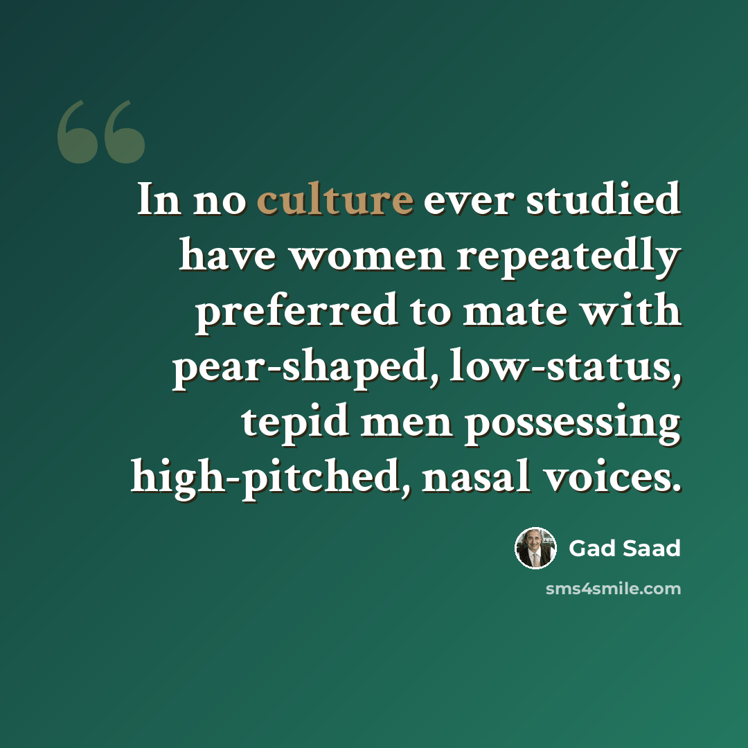 “In no culture ever studied have women repeatedly preferred to mate with pear-shaped, low-status, tepid men possessing high-pitched, nasal voices.” quote by Gad Saad