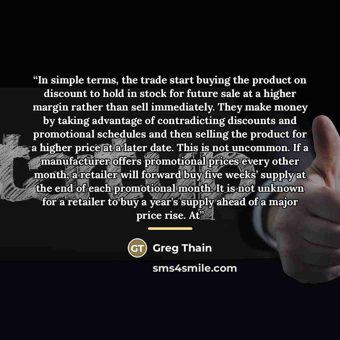 “In simple terms, the trade start buying the product on discount to hold in stock for future sale at a higher margin rather than sell immediately. They make money by taking advantage of contradicting discounts and promotional schedules and then selling the product for a higher price at a later…” quote by Greg Thain