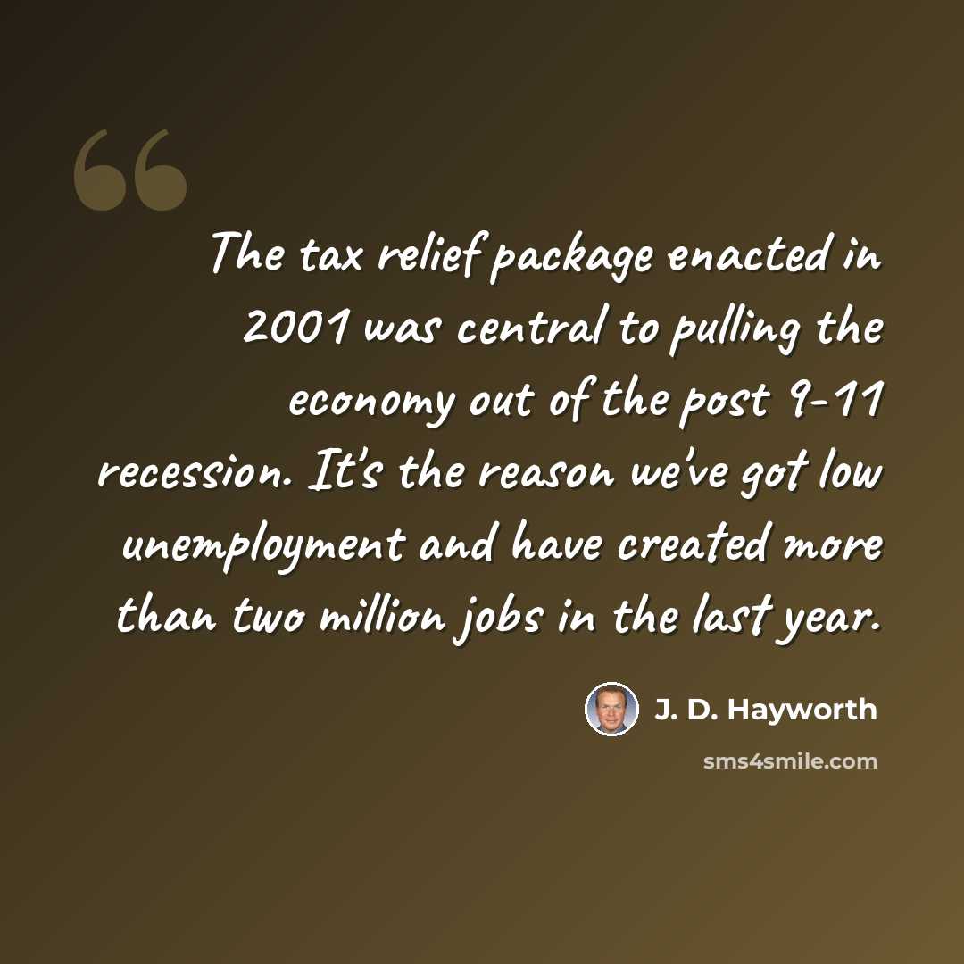 “The tax relief package enacted in 2001 was central to pulling the economy out of the post 9-11 recession. It's the reason we've got low unemployment and have created more than two million jobs in the last year.” quote by J. D. Hayworth