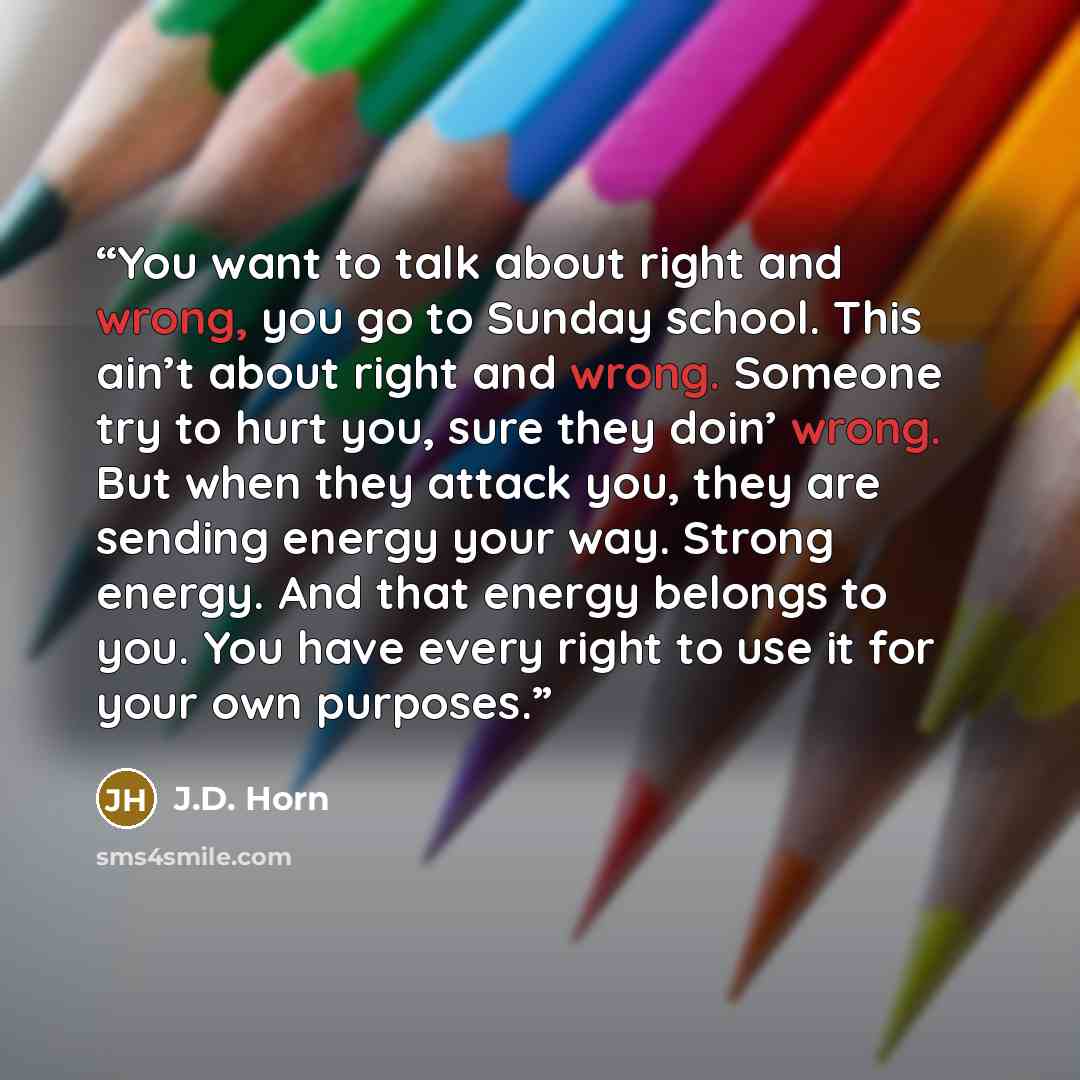 “You want to talk about right and wrong, you go to Sunday school. This ain’t about right and wrong. Someone try to hurt you, sure they doin’ wrong. But when they attack you, they are sending energy your way. Strong energy. And that energy belongs to you. You have every right to use it for your own…” quote by J.D. Horn