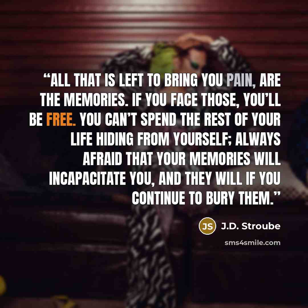 “All that is left to bring you pain, are the memories. If you face those, you’ll be free. You can’t spend the rest of your life hiding from yourself; always afraid that your memories will incapacitate you, and they will if you continue to bury them.” quote by J.D. Stroube