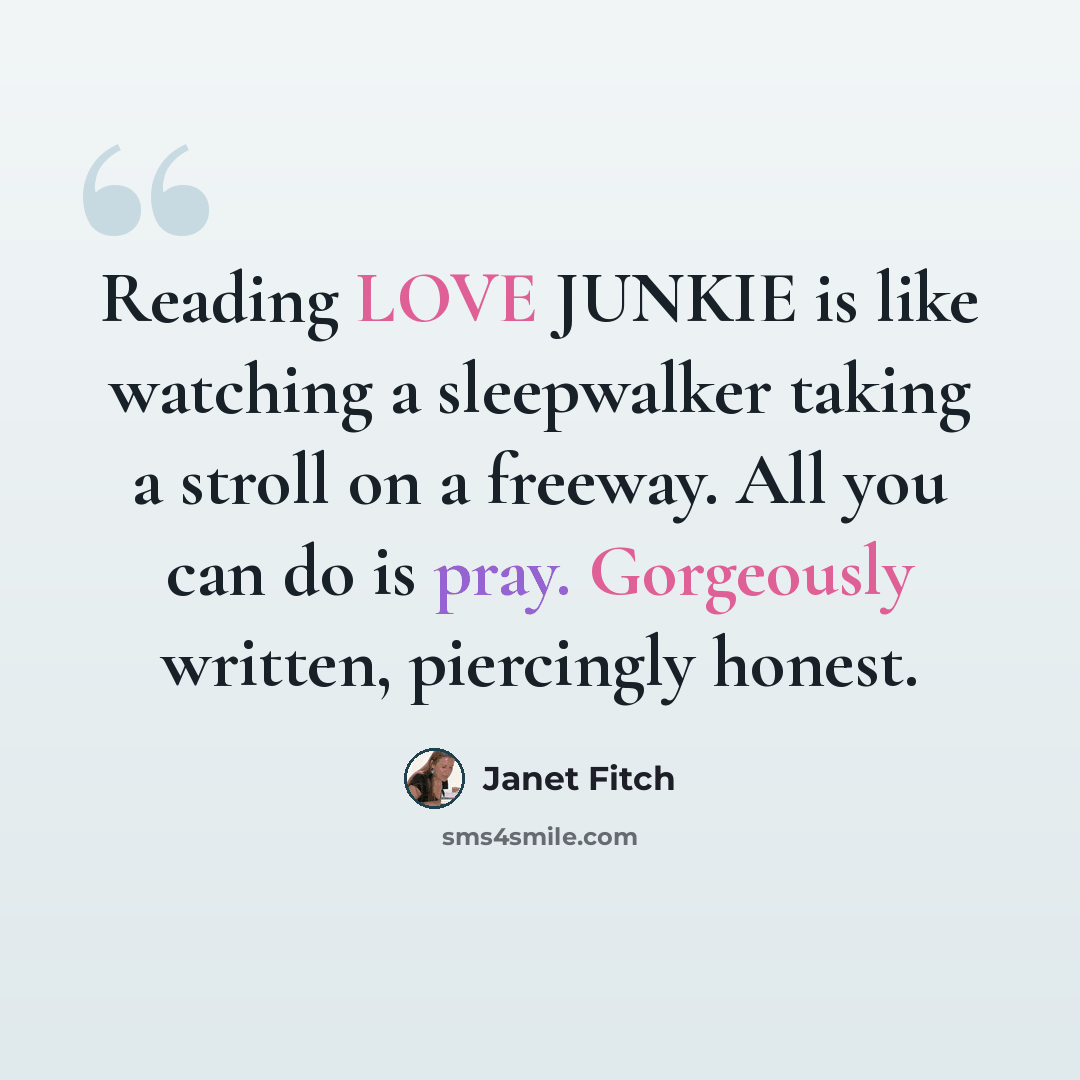 “Reading LOVE JUNKIE is like watching a sleepwalker taking a stroll on a freeway. All you can do is pray. Gorgeously written, piercingly honest.” quote by Janet Fitch