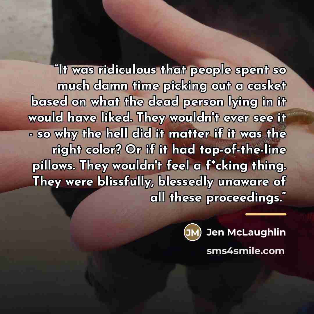 “It was ridiculous that people spent so much damn time picking out a casket based on what the dead person lying in it would have liked. They wouldn't ever see it - so why the hell did it matter if it was the right color? Or if it had top-of-the-line pillows. They wouldn't feel a f*cking thing. They…” quote by Jen McLaughlin