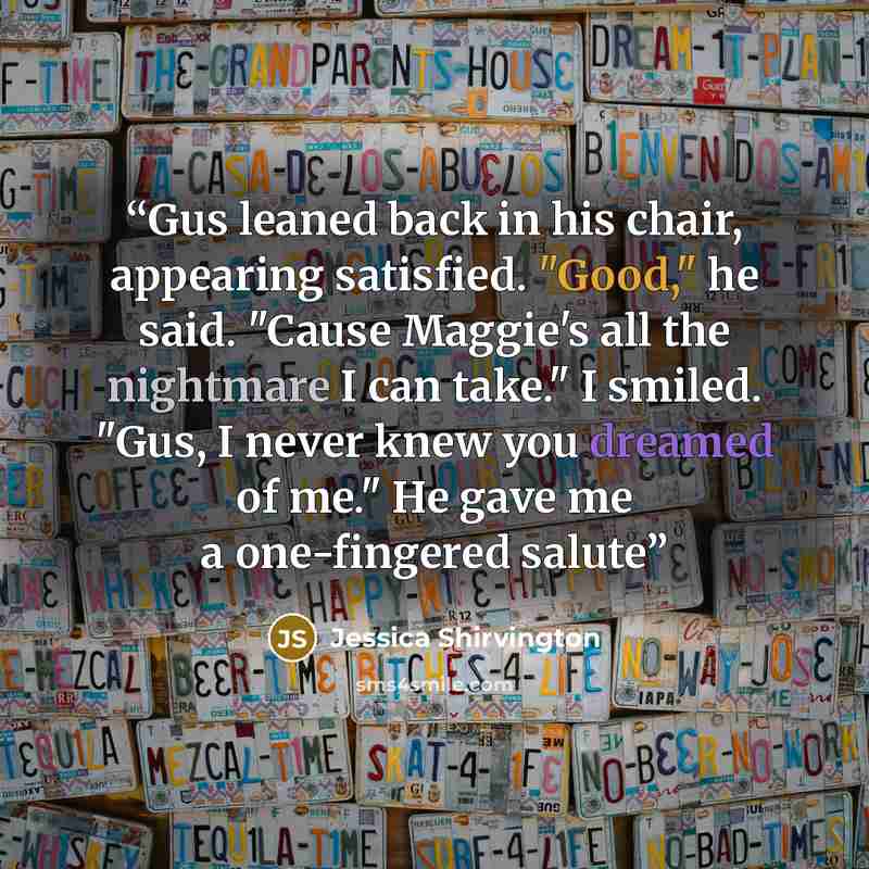 “Gus leaned back in his chair, appearing satisfied. "Good," he said. "Cause Maggie's all the nightmare I can take." I smiled. "Gus, I never knew you dreamed of me." He gave me a one-fingered salute” quote by Jessica Shirvington