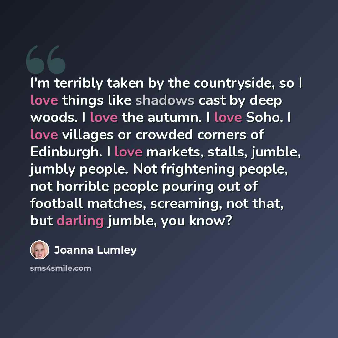 “I'm terribly taken by the countryside, so I love things like shadows cast by deep woods. I love the autumn. I love Soho. I love villages or crowded corners of Edinburgh. I love markets, stalls, jumble, jumbly people. Not frightening people, not horrible people pouring out of football matches…” quote by Joanna Lumley