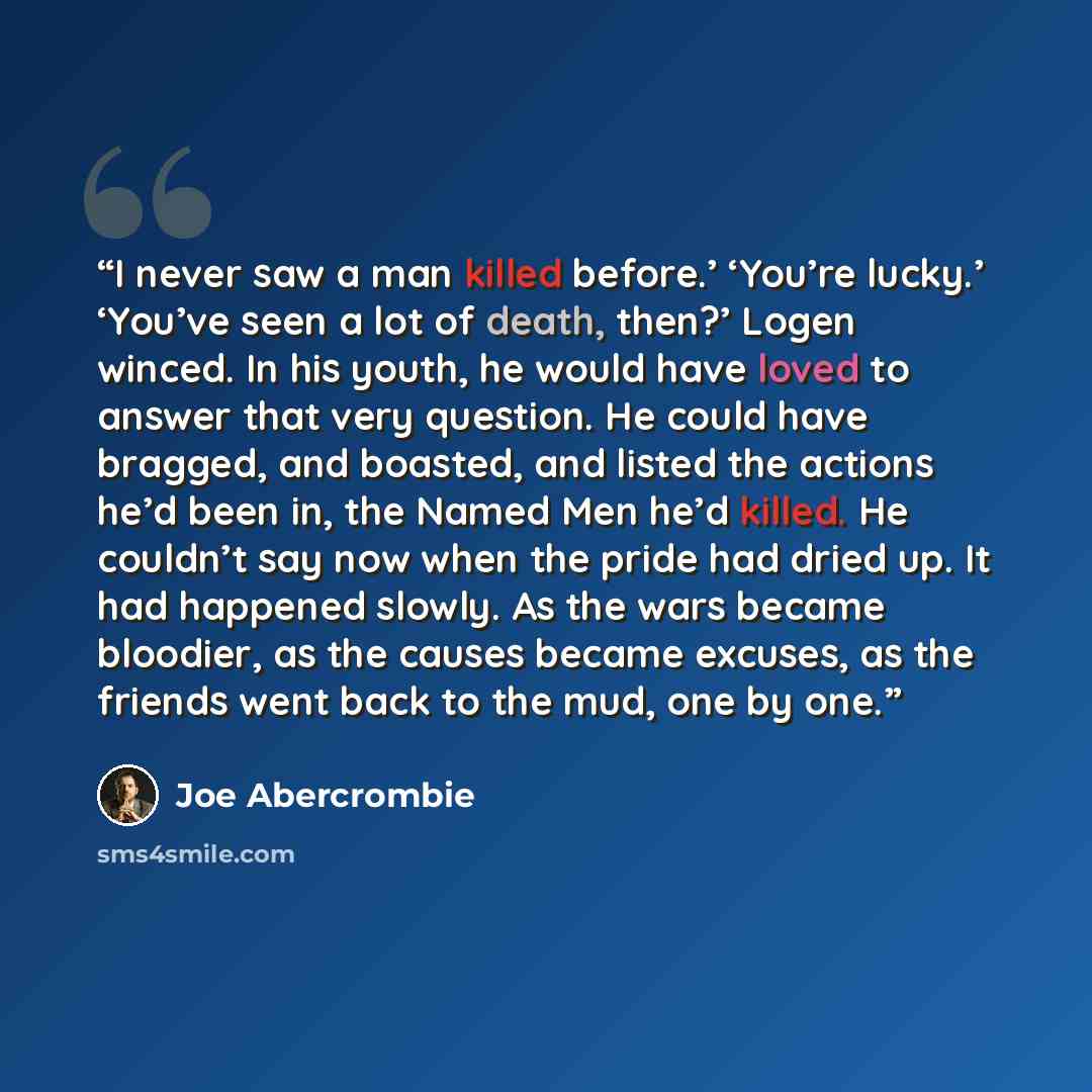 “I never saw a man killed before.’ ‘You’re lucky.’ ‘You’ve seen a lot of death, then?’ Logen winced. In his youth, he would have loved to answer that very question. He could have bragged, and boasted, and listed the actions he’d been in, the Named Men he’d killed. He couldn’t say now when the pride…” quote by Joe Abercrombie