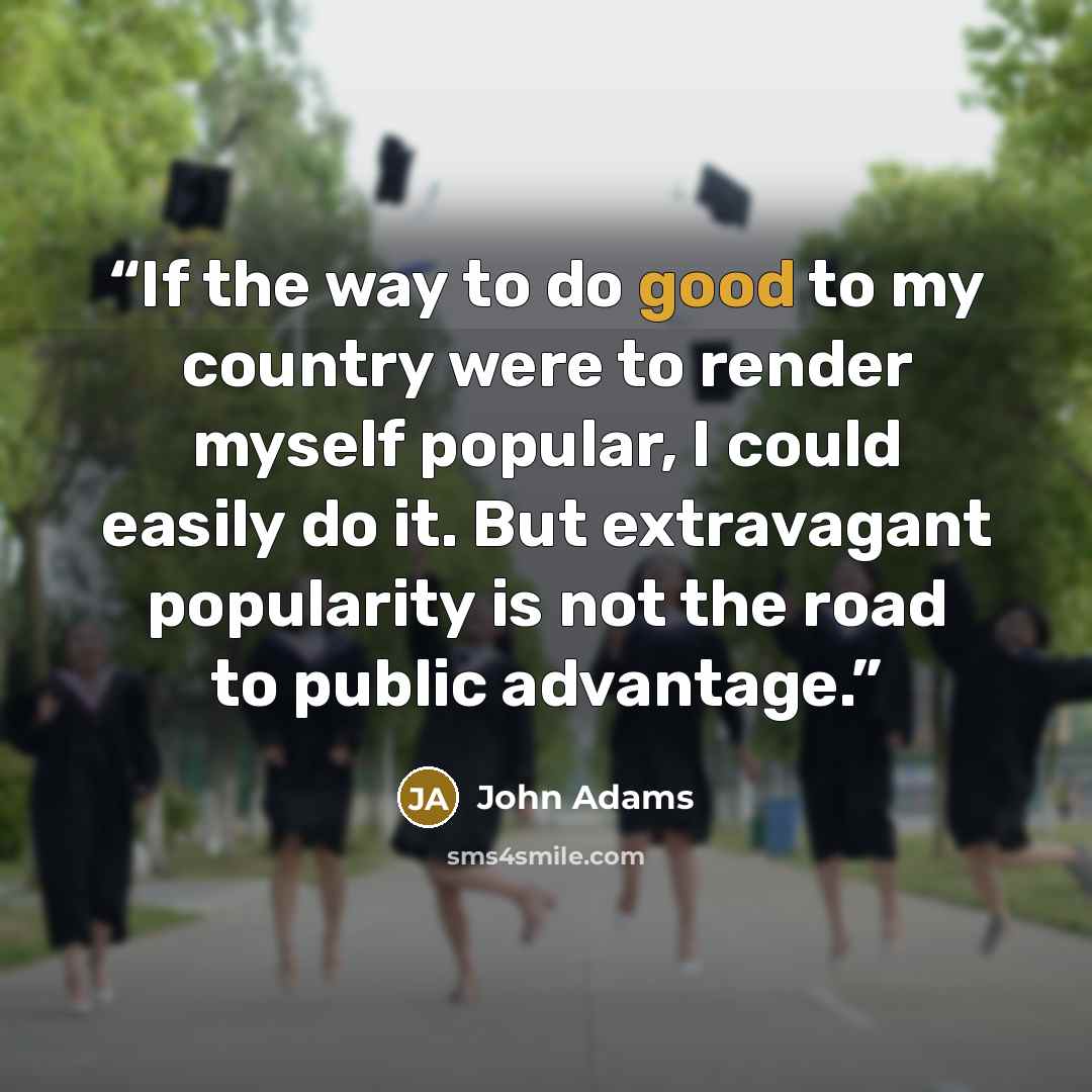 “If the way to do good to my country were to render myself popular, I could easily do it. But extravagant popularity is not the road to public advantage.” quote by John Adams