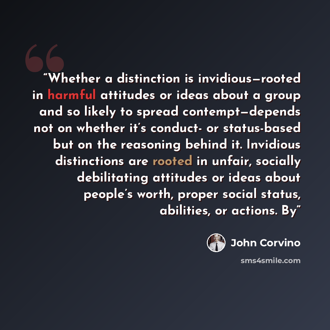 “Whether a distinction is invidious—rooted in harmful attitudes or ideas about a group and so likely to spread contempt—depends not on whether it’s conduct- or status-based but on the reasoning behind it. Invidious distinctions are rooted in unfair, socially debilitating attitudes or ideas about…” quote by John Corvino