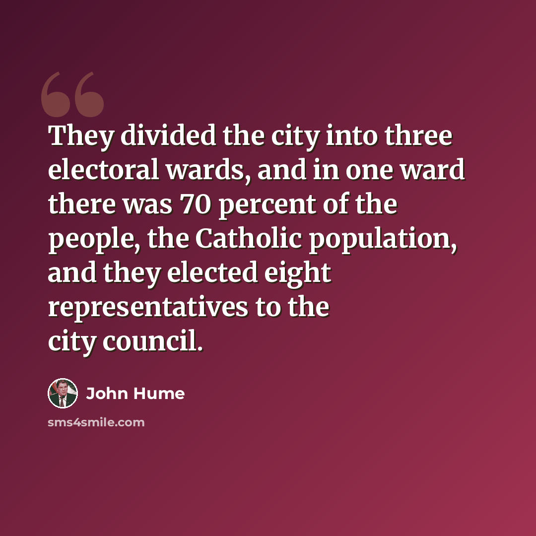 “They divided the city into three electoral wards, and in one ward there was 70 percent of the people, the Catholic population, and they elected eight representatives to the city council.” quote by John Hume