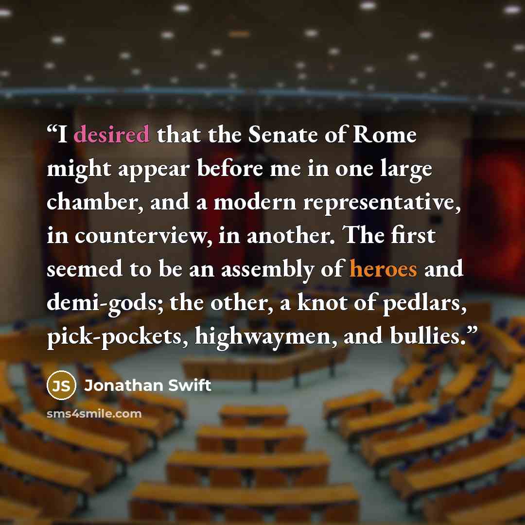 “I desired that the Senate of Rome might appear before me in one large chamber, and a modern representative, in counterview, in another. The first seemed to be an assembly of heroes and demi-gods; the other, a knot of pedlars, pick-pockets, highwaymen, and bullies.” quote by Jonathan Swift