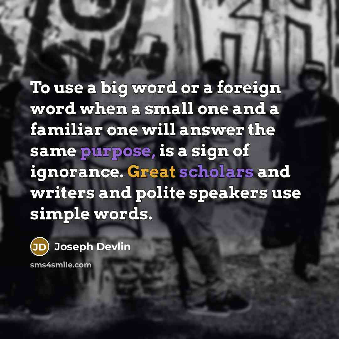 “To use a big word or a foreign word when a small one and a familiar one will answer the same purpose, is a sign of ignorance. Great scholars and writers and polite speakers use simple words.” quote by Joseph Devlin