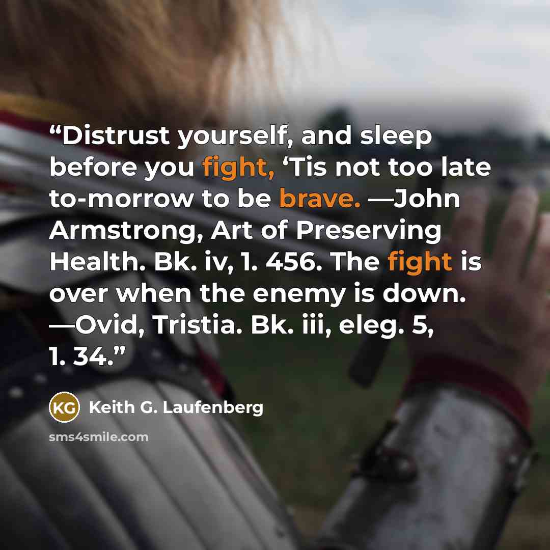 “Distrust yourself, and sleep before you fight, ‘Tis not too late to-morrow to be brave. —John Armstrong, Art of Preserving Health. Bk. iv, 1. 456. The fight is over when the enemy is down. —Ovid, Tristia. Bk. iii, eleg. 5, 1. 34.” quote by Keith G. Laufenberg