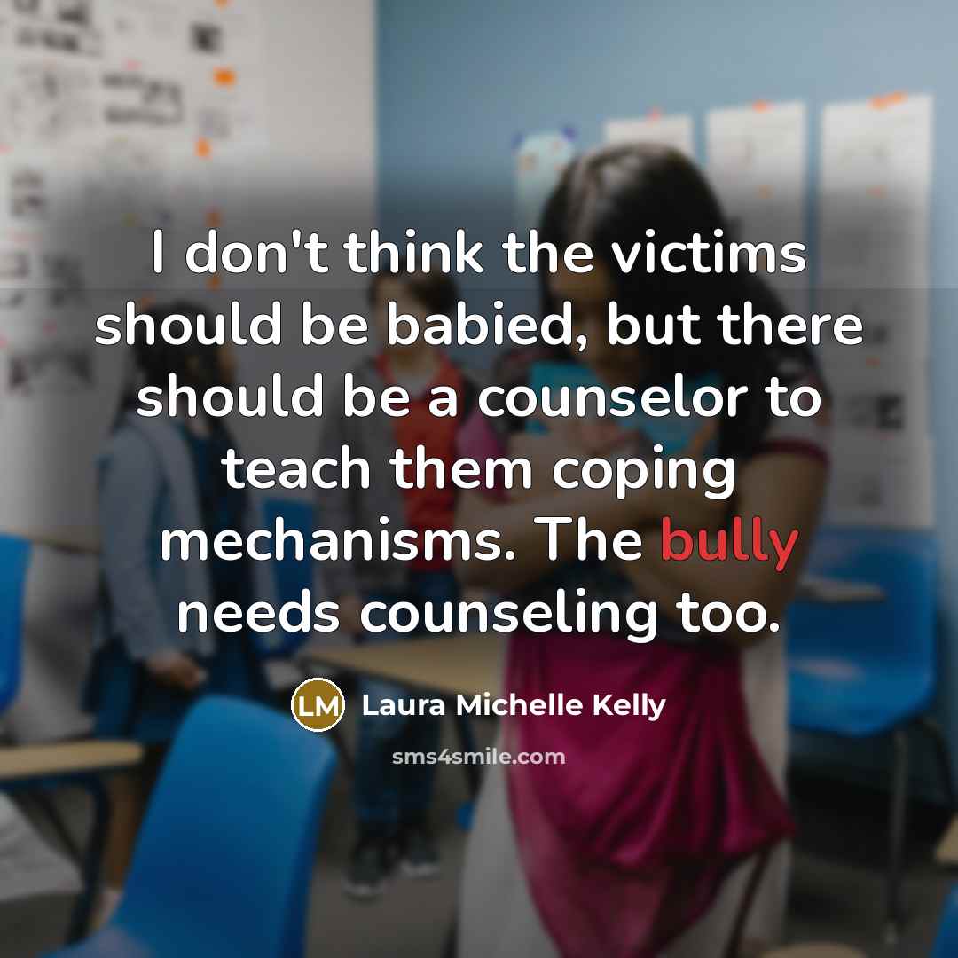 “I don't think the victims should be babied, but there should be a counselor to teach them coping mechanisms. The bully needs counseling too.” quote by Laura Michelle Kelly