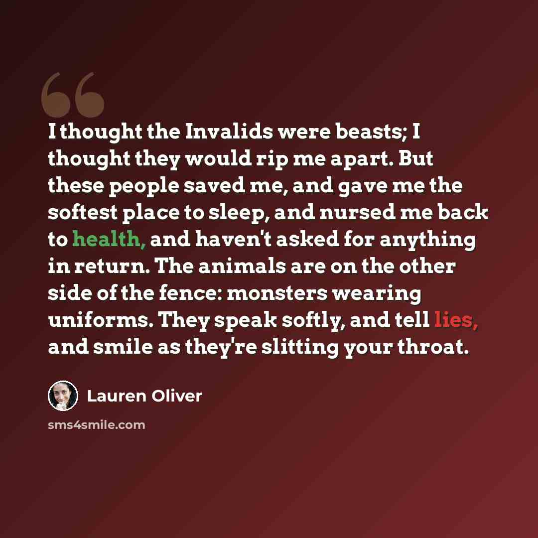 “I thought the Invalids were beasts; I thought they would rip me apart. But these people saved me, and gave me the softest place to sleep, and nursed me back to health, and haven't asked for anything in return. The animals are on the other side of the fence: monsters wearing uniforms. They speak…” quote by Lauren Oliver