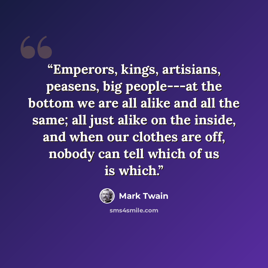 “Emperors, kings, artisians, peasens, big people---at the bottom we are all alike and all the same; all just alike on the inside, and when our clothes are off, nobody can tell which of us is which.” quote by Mark Twain