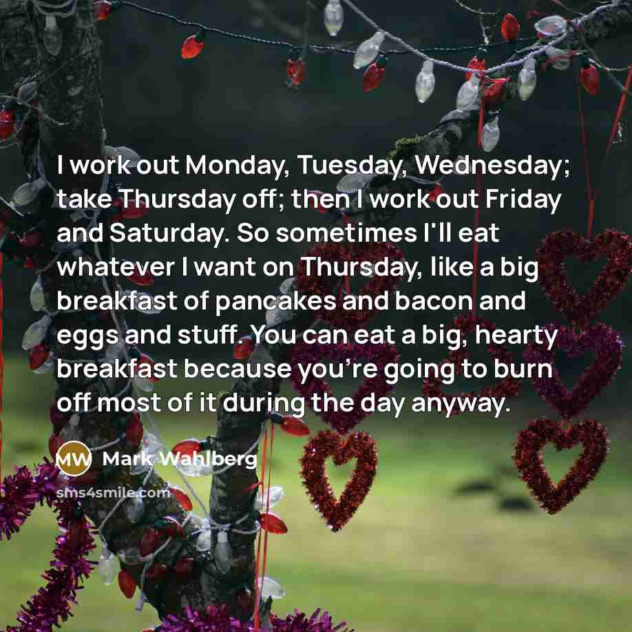 “I work out Monday, Tuesday, Wednesday; take Thursday off; then I work out Friday and Saturday. So sometimes I'll eat whatever I want on Thursday, like a big breakfast of pancakes and bacon and eggs and stuff. You can eat a big, hearty breakfast because you're going to burn off most of it during…” quote by Mark Wahlberg