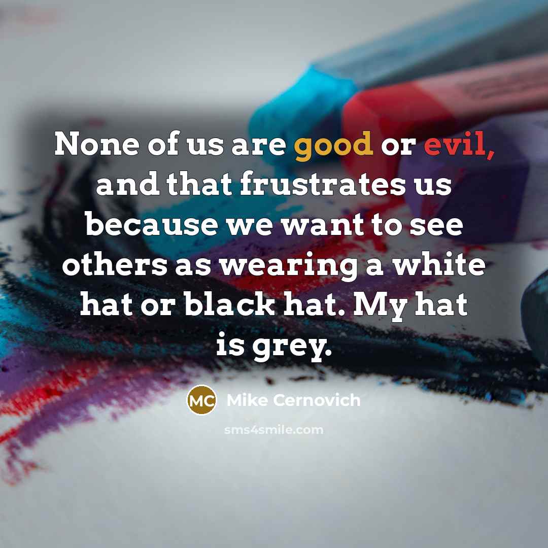 “None of us are good or evil, and that frustrates us because we want to see others as wearing a white hat or black hat. My hat is grey.” quote by Mike Cernovich