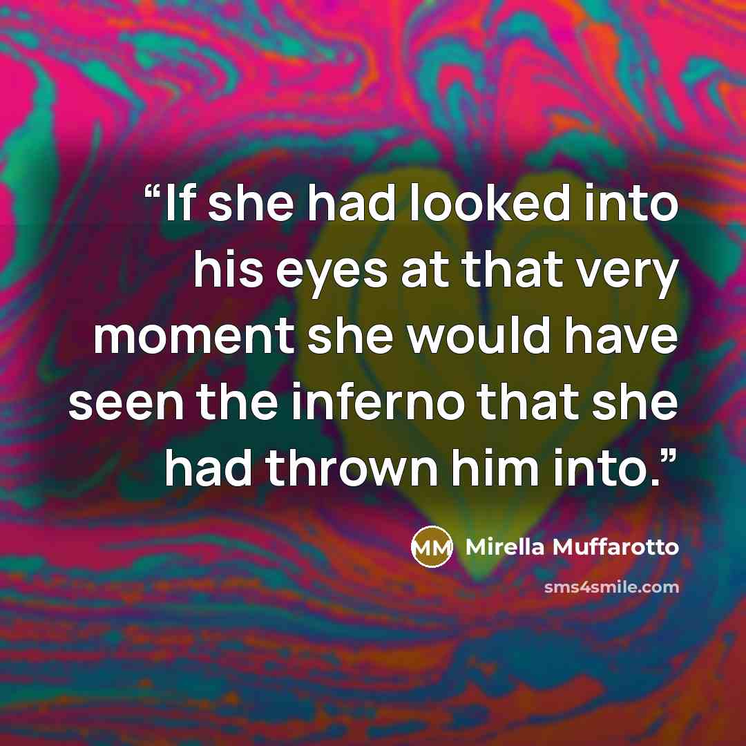“If she had looked into his eyes at that very moment she would have seen the inferno that she had thrown him into.” quote by Mirella Muffarotto