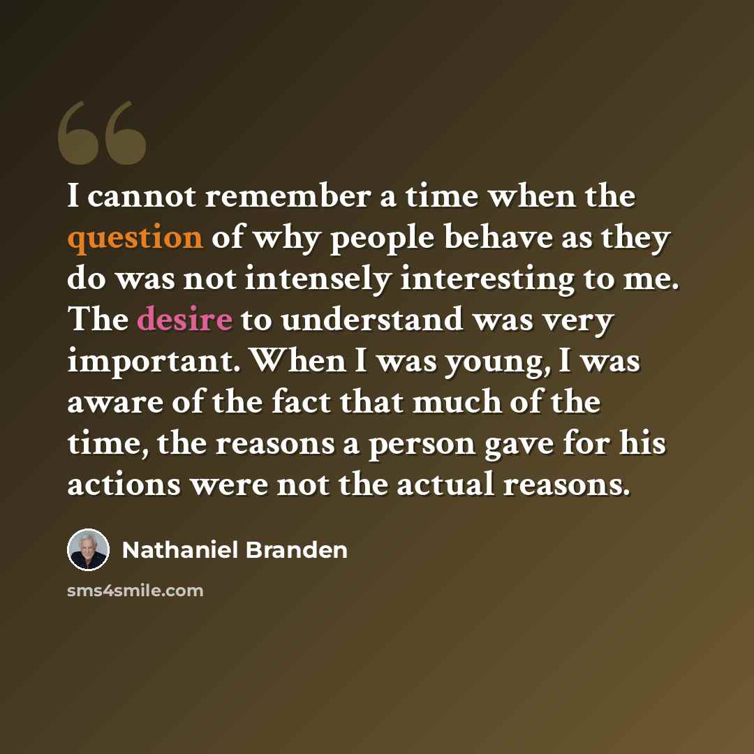 “I cannot remember a time when the question of why people behave as they do was not intensely interesting to me. The desire to understand was very important. When I was young, I was aware of the fact that much of the time, the reasons a person gave for his actions were not the actual reasons.” quote by Nathaniel Branden