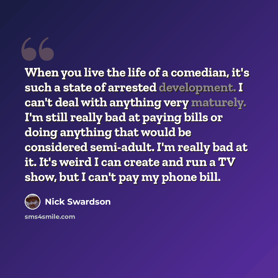 “When you live the life of a comedian, it's such a state of arrested development. I can't deal with anything very maturely. I'm still really bad at paying bills or doing anything that would be considered semi-adult. I'm really bad at it. It's weird I can create and run a TV show, but I can't pay my…” quote by Nick Swardson