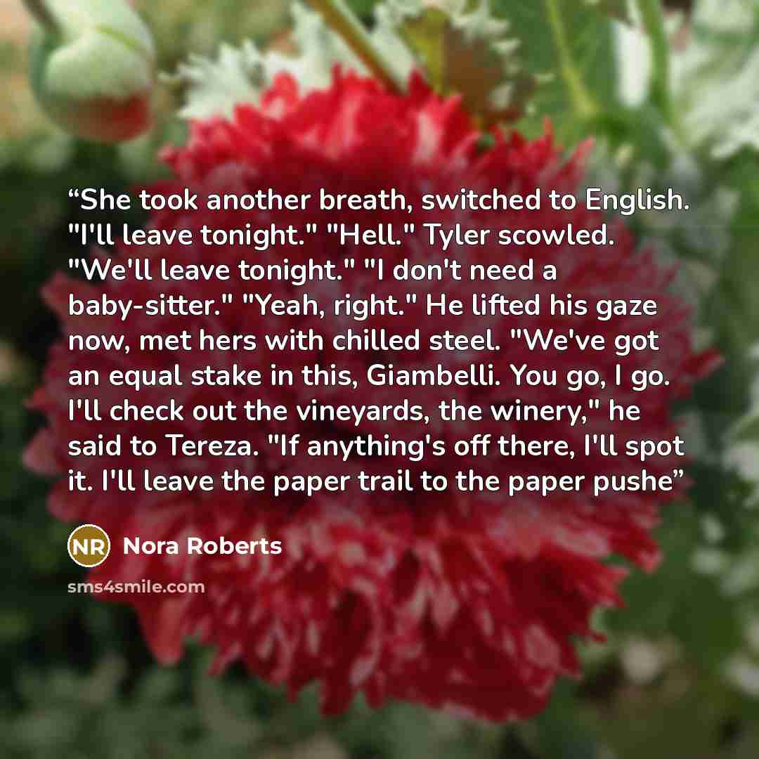 “She took another breath, switched to English. "I'll leave tonight." "Hell." Tyler scowled. "We'll leave tonight." "I don't need a baby-sitter." "Yeah, right." He lifted his gaze now, met hers with chilled steel. "We've got an equal stake in this, Giambelli. You go, I go. I'll check out the…” quote by Nora Roberts