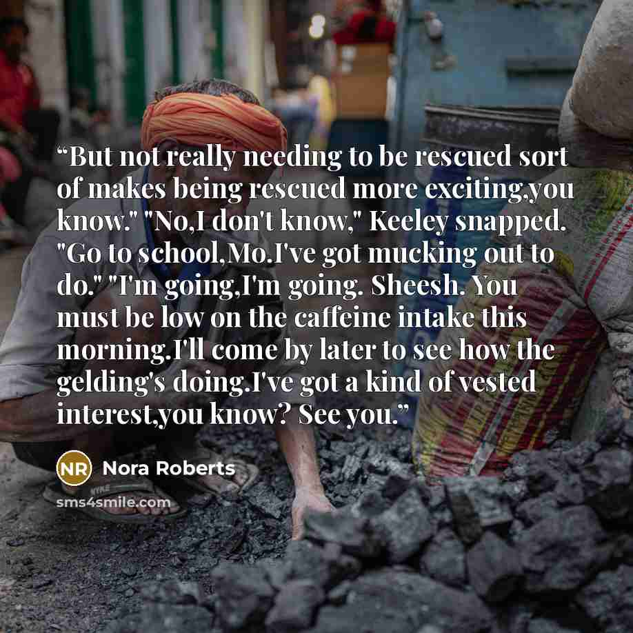 “But not really needing to be rescued sort of makes being rescued more exciting,you know." "No,I don't know," Keeley snapped. "Go to school,Mo.I've got mucking out to do." "I'm going,I'm going. Sheesh. You must be low on the caffeine intake this morning.I'll come by later to see how the gelding's…” quote by Nora Roberts