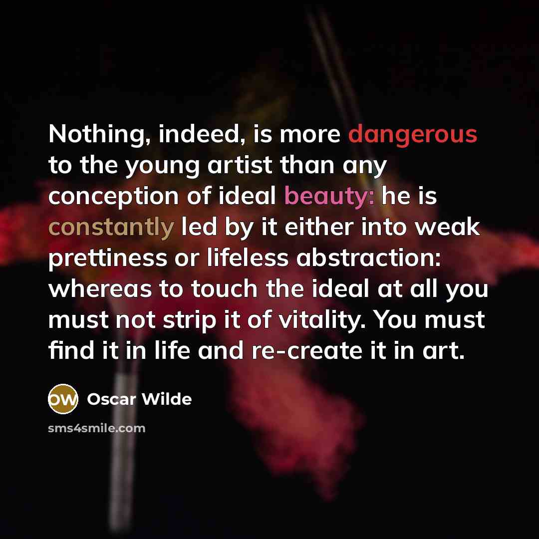 “Nothing, indeed, is more dangerous to the young artist than any conception of ideal beauty: he is constantly led by it either into weak prettiness or lifeless abstraction: whereas to touch the ideal at all you must not strip it of vitality. You must find it in life and re-create it in art.” quote by Oscar Wilde
