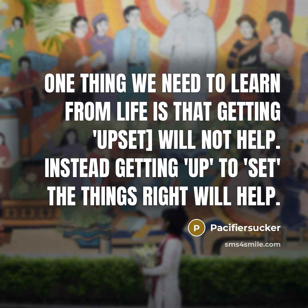 “One Thing We Need To Learn From Life Is That Getting 'UPSET] Will Not Help. Instead Getting 'UP' To 'SET' The Things Right Will Help.” quote by Pacifiersucker