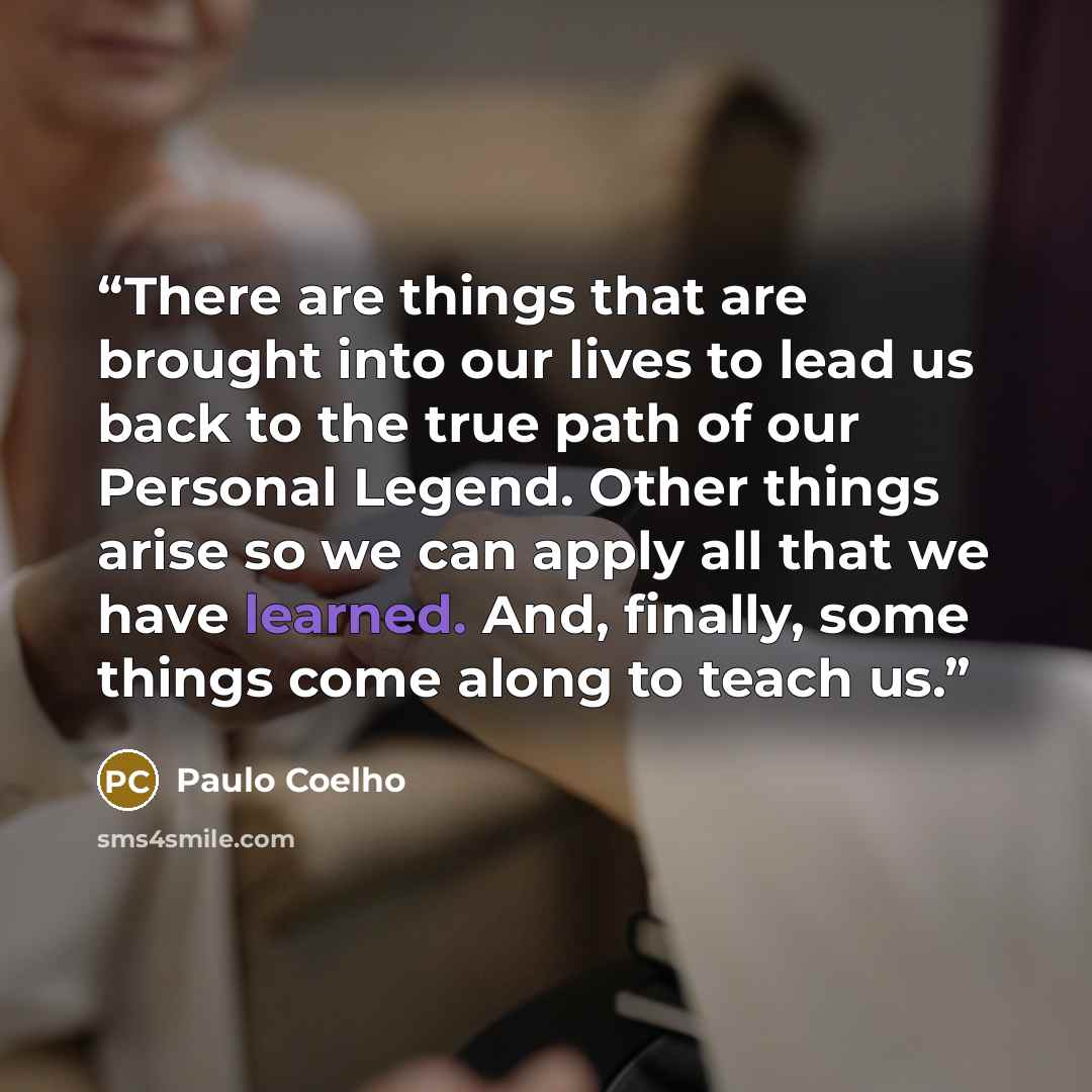 “There are things that are brought into our lives to lead us back to the true path of our Personal Legend. Other things arise so we can apply all that we have learned. And, finally, some things come along to teach us.” quote by Paulo Coelho