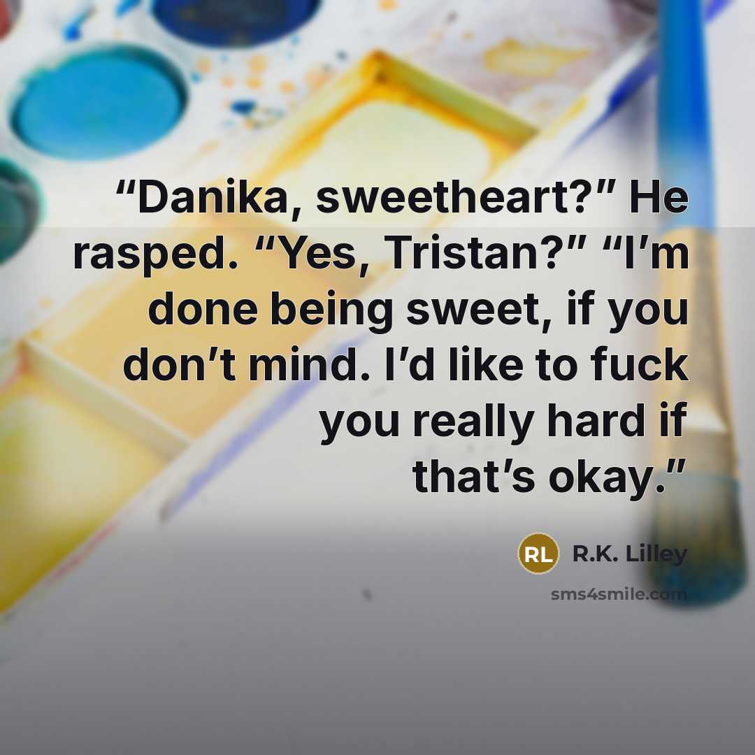 “Danika, sweetheart?” He rasped. “Yes, Tristan?” “I’m done being sweet, if you don’t mind. I’d like to fuck you really hard if that’s okay.” quote by R.K. Lilley