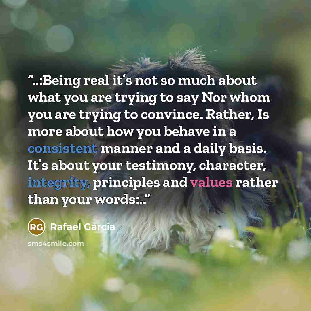 “..:Being real it’s not so much about what you are trying to say Nor whom you are trying to convince. Rather, Is more about how you behave in a consistent manner and a daily basis. It’s about your testimony, character, integrity, principles and values rather than your words:..” quote by Rafael Garcia