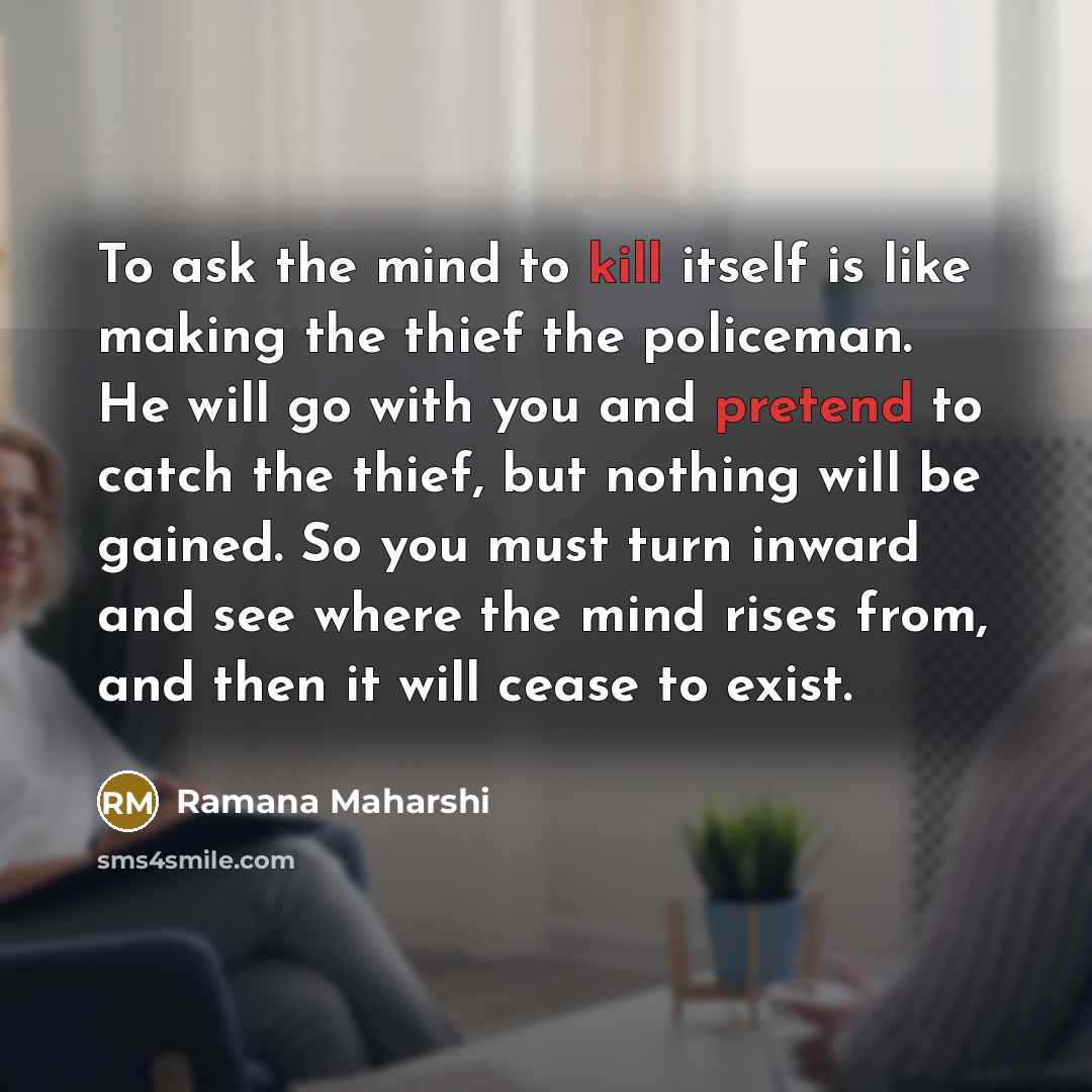 “To ask the mind to kill itself is like making the thief the policeman. He will go with you and pretend to catch the thief, but nothing will be gained. So you must turn inward and see where the mind rises from, and then it will cease to exist.” quote by Ramana Maharshi