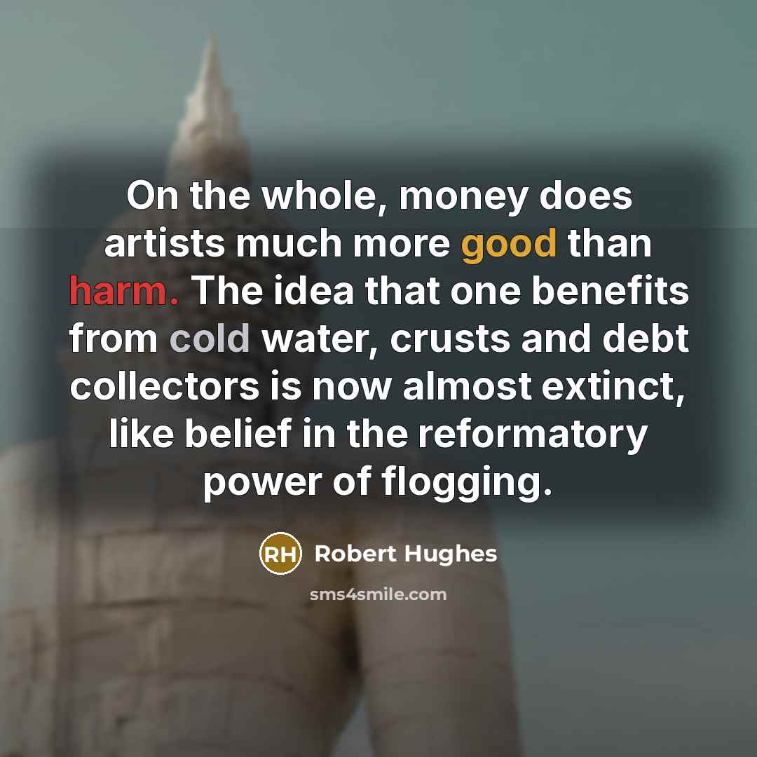 “On the whole, money does artists much more good than harm. The idea that one benefits from cold water, crusts and debt collectors is now almost extinct, like belief in the reformatory power of flogging.” quote by Robert Hughes