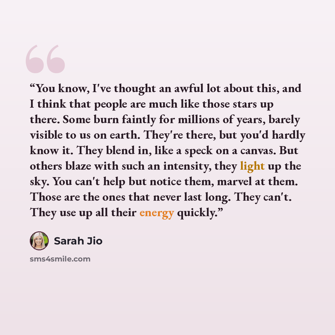 “You know, I've thought an awful lot about this, and I think that people are much like those stars up there. Some burn faintly for millions of years, barely visible to us on earth. They're there, but you'd hardly know it. They blend in, like a speck on a canvas. But others blaze with such an…” quote by Sarah Jio