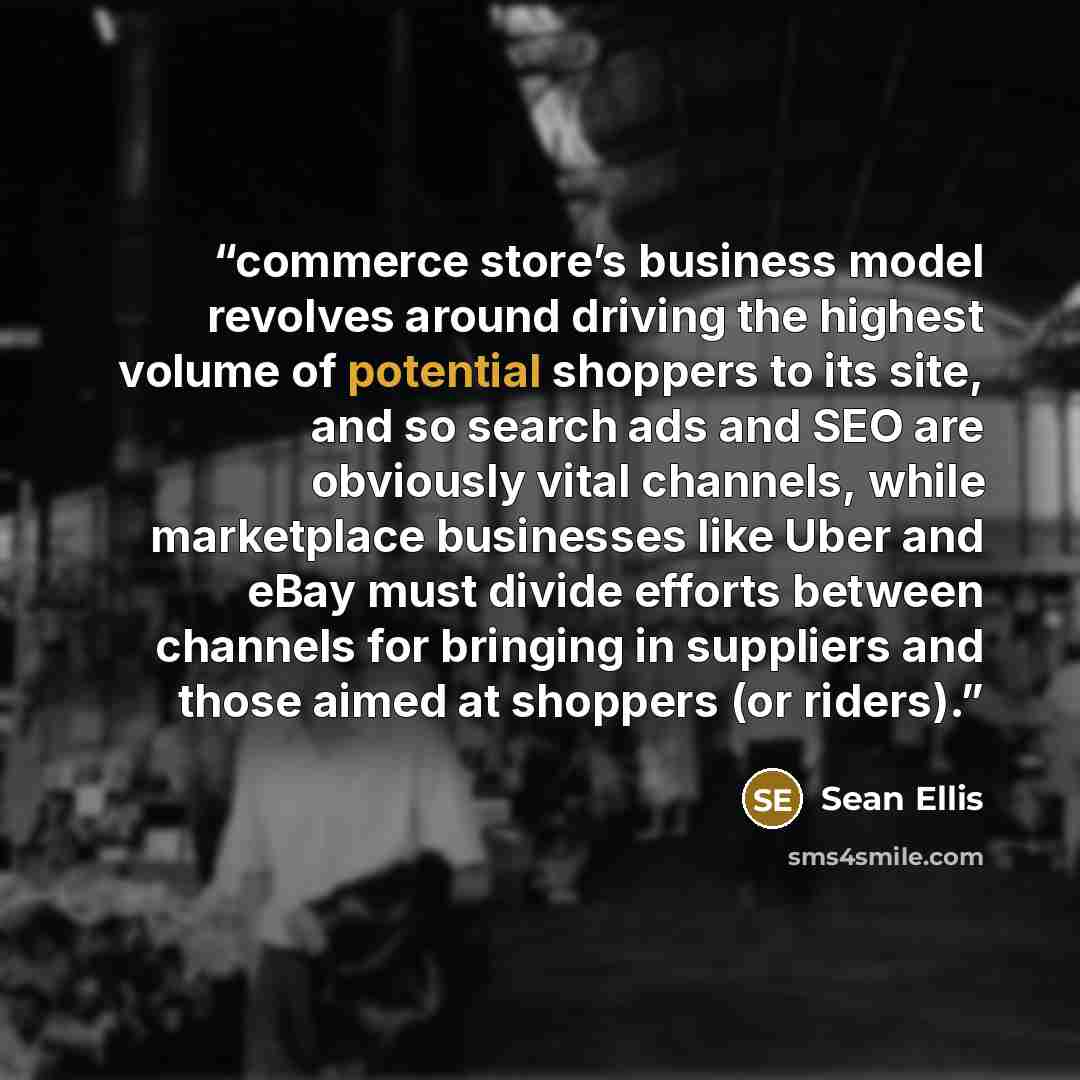 “commerce store’s business model revolves around driving the highest volume of potential shoppers to its site, and so search ads and SEO are obviously vital channels, while marketplace businesses like Uber and eBay must divide efforts between channels for bringing in suppliers and those aimed at…” quote by Sean Ellis