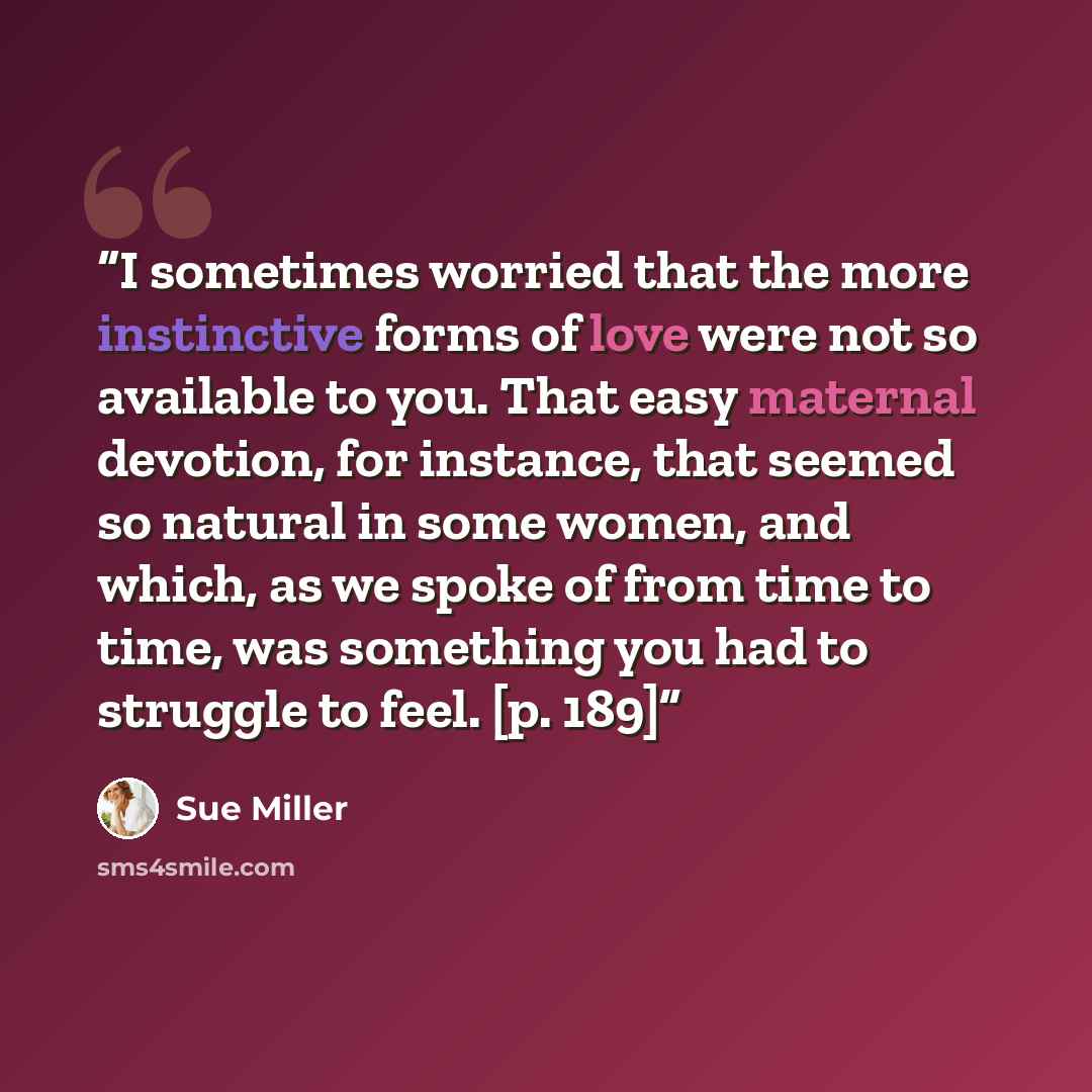 “I sometimes worried that the more instinctive forms of love were not so available to you. That easy maternal devotion, for instance, that seemed so natural in some women, and which, as we spoke of from time to time, was something you had to struggle to feel. [p. 189]” quote by Sue Miller