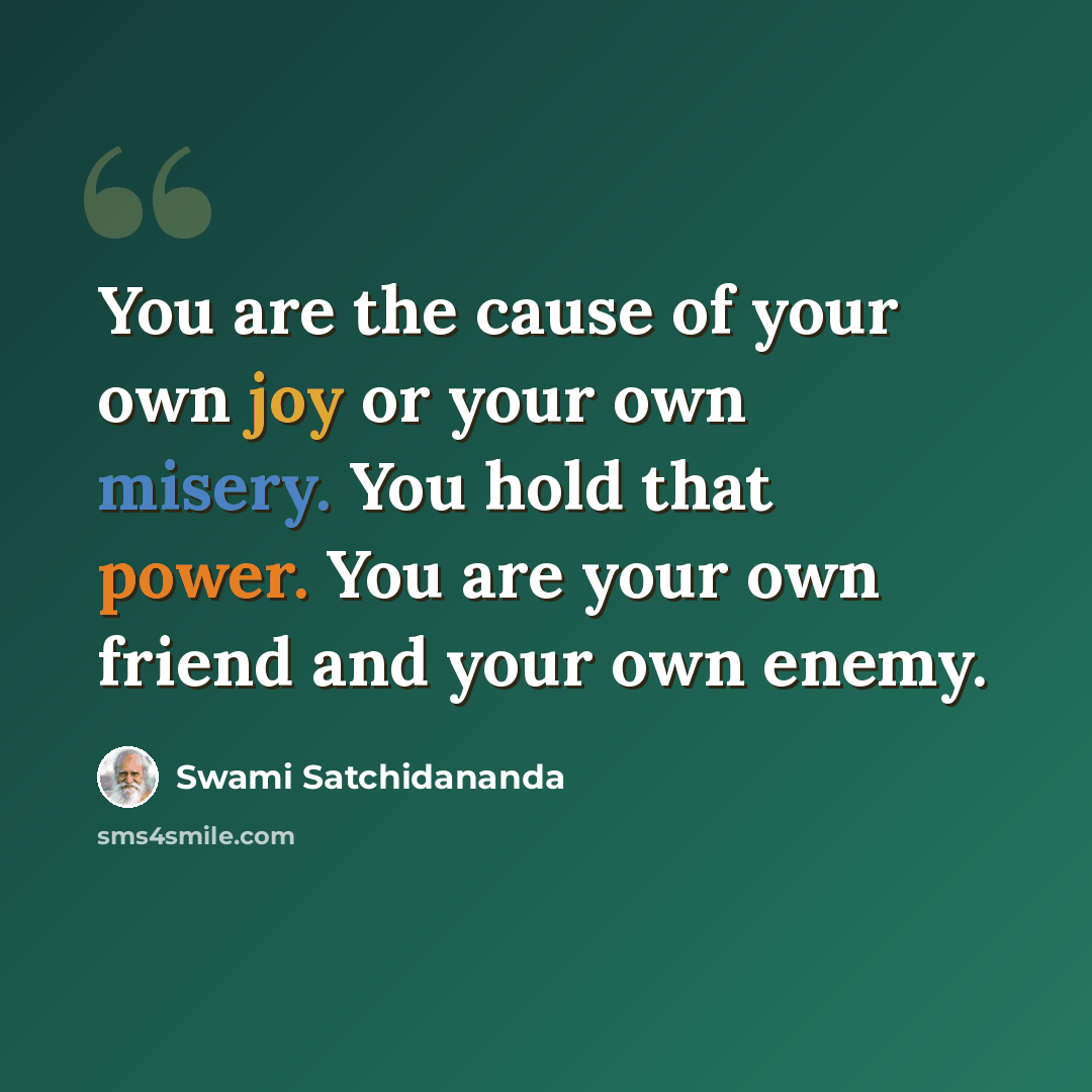 “You are the cause of your own joy or your own misery. You hold that power. You are your own friend and your own enemy.” quote by Swami Satchidananda