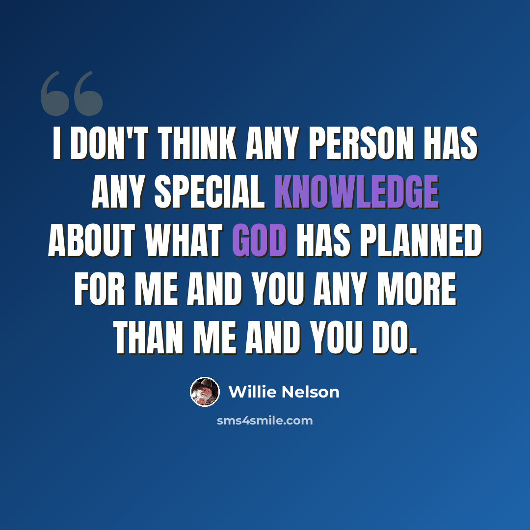 “I don't think any person has any special knowledge about what God has planned for me and you any more than me and you do.” quote by Willie Nelson