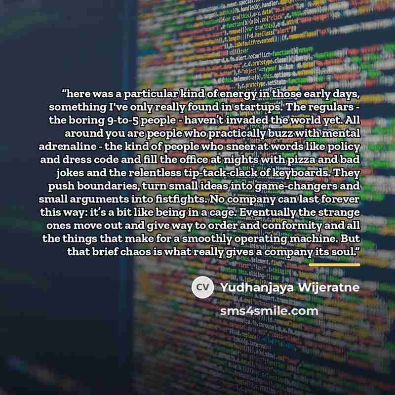 “here was a particular kind of energy in those early days, something I've only really found in startups. The regulars - the boring 9-to-5 people - haven’t invaded the world yet. All around you are people who practically buzz with mental adrenaline - the kind of people who sneer at words like policy…” quote by Yudhanjaya Wijeratne