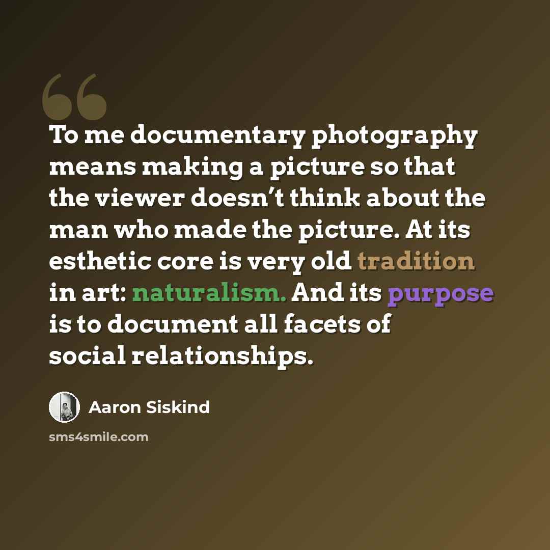 “To me documentary photography means making a picture so that the viewer doesn’t think about the man who made the picture. At its esthetic core is very old tradition in art: naturalism. And its purpose is to document all facets of social relationships.” quote by Aaron Siskind