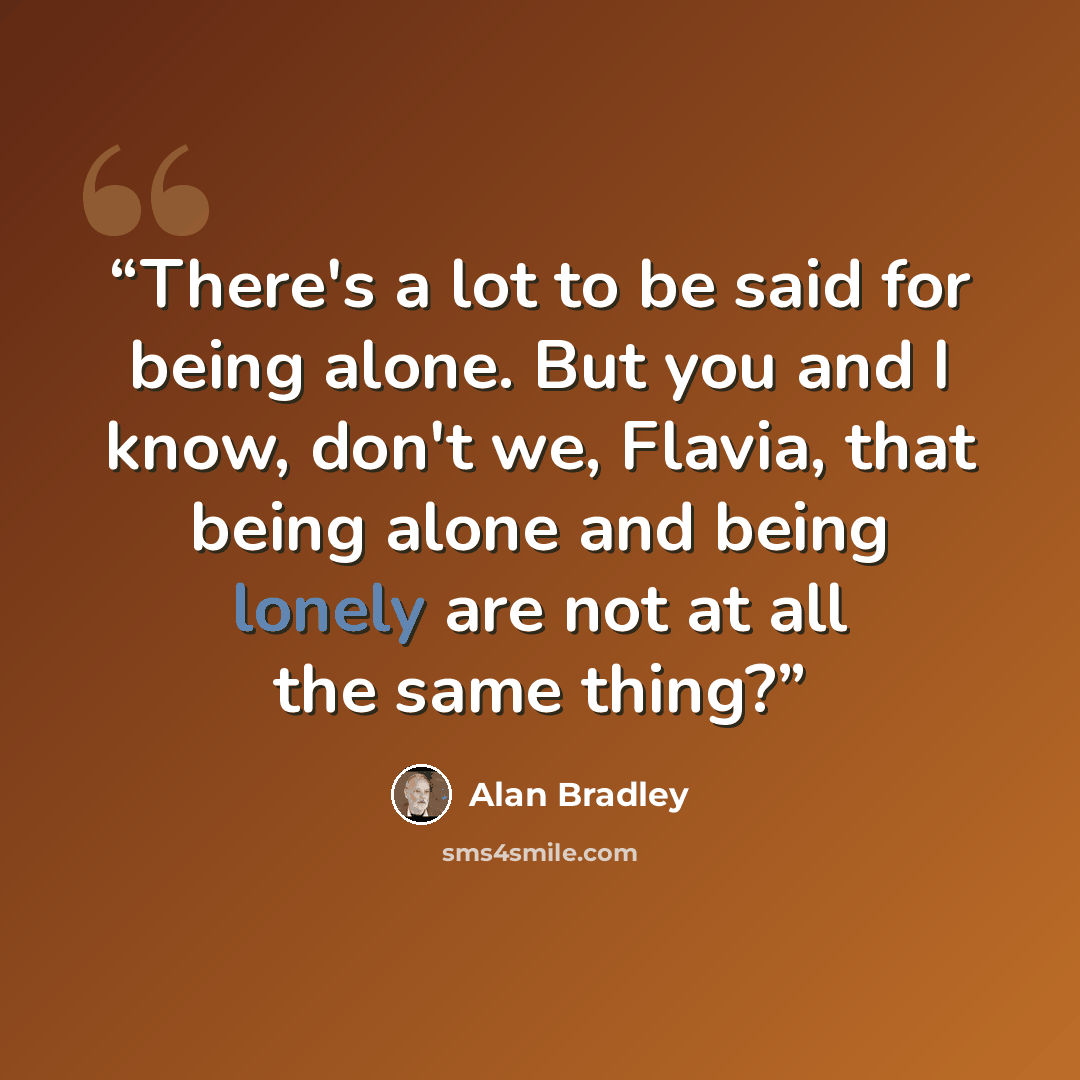 “There's a lot to be said for being alone. But you and I know, don't we, Flavia, that being alone and being lonely are not at all the same thing?” quote by Alan Bradley