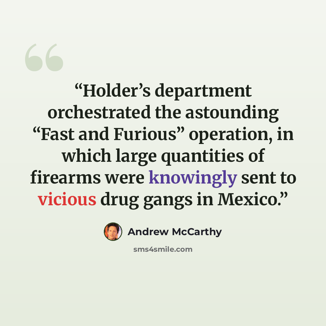 “Holder’s department orchestrated the astounding “Fast and Furious” operation, in which large quantities of firearms were knowingly sent to vicious drug gangs in Mexico.” quote by Andrew McCarthy