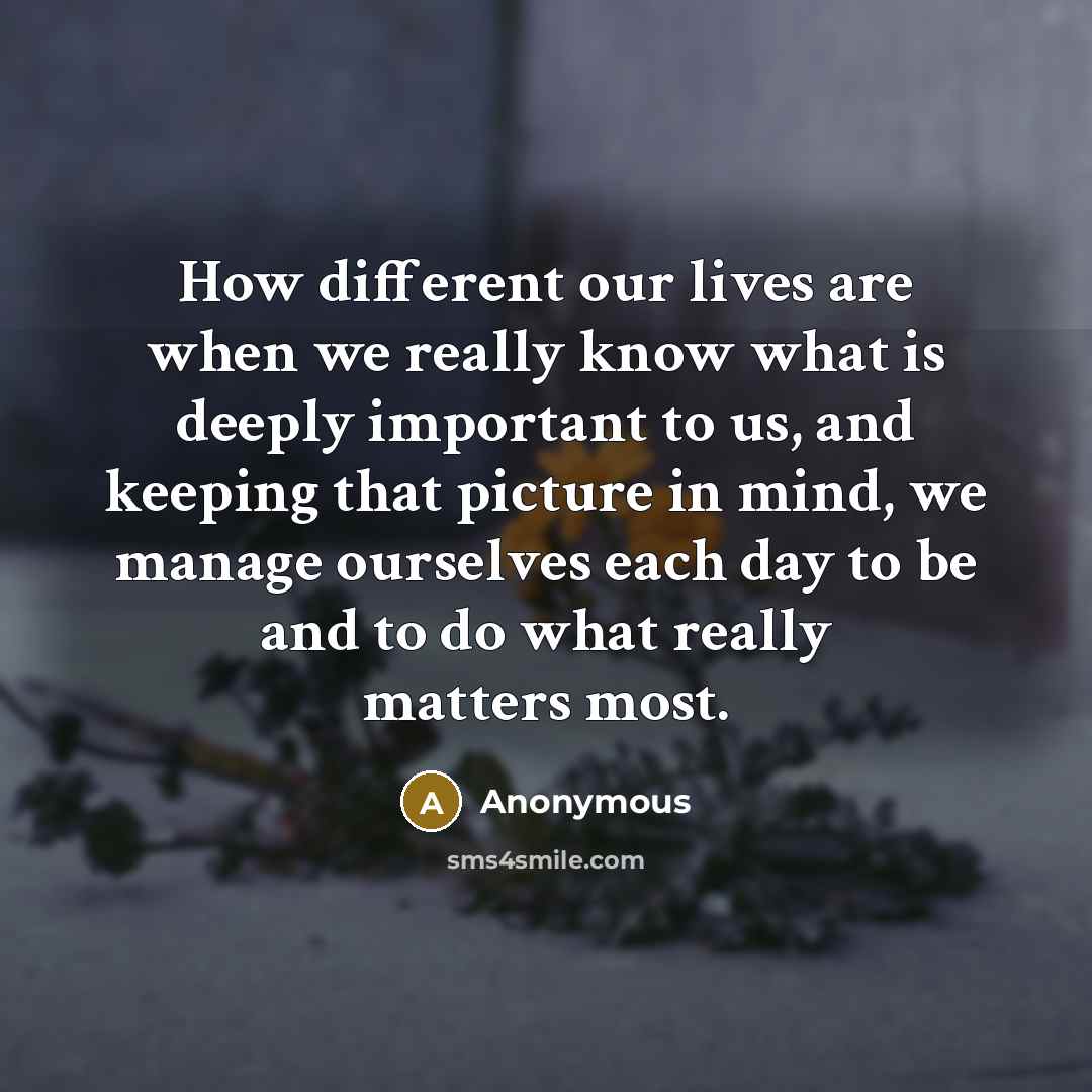 “How different our lives are when we really know what is deeply important to us, and keeping that picture in mind, we manage ourselves each day to be and to do what really matters most.” quote by Anonymous
