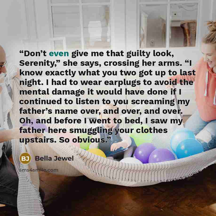 “Don’t even give me that guilty look, Serenity,” she says, crossing her arms. “I know exactly what you two got up to last night. I had to wear earplugs to avoid the mental damage it would have done if I continued to listen to you screaming my father’s name over, and over, and over. Oh, and before I…” quote by Bella Jewel