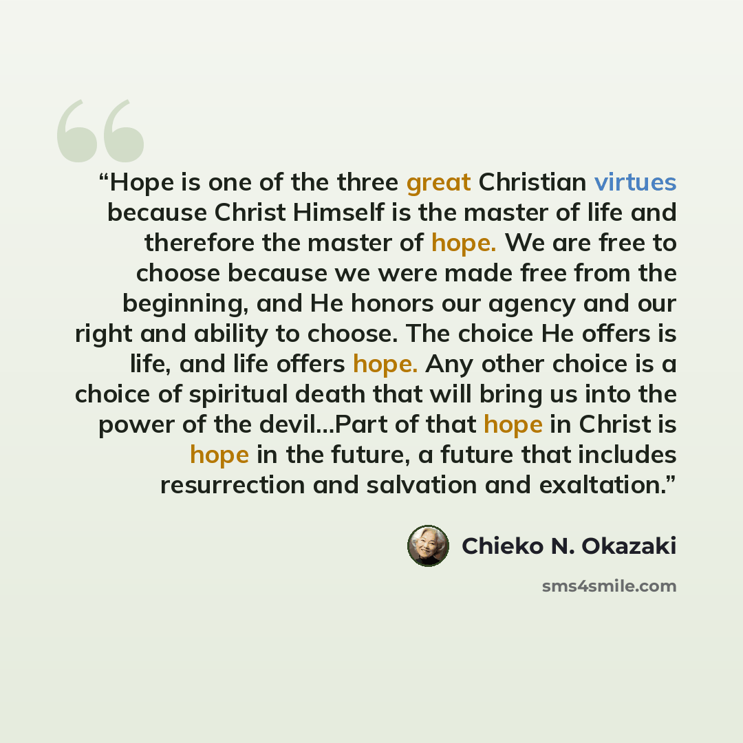 “Hope is one of the three great Christian virtues because Christ Himself is the master of life and therefore the master of hope. We are free to choose because we were made free from the beginning, and He honors our agency and our right and ability to choose. The choice He offers is life, and life…” quote by Chieko N. Okazaki