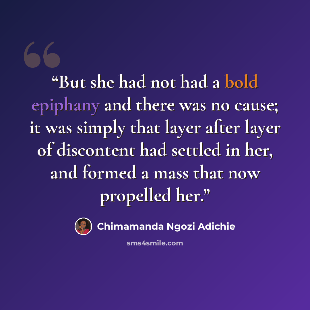 “But she had not had a bold epiphany and there was no cause; it was simply that layer after layer of discontent had settled in her, and formed a mass that now propelled her.” quote by Chimamanda Ngozi Adichie