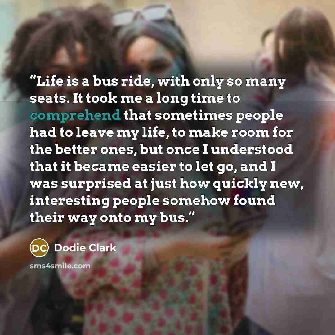 “Life is a bus ride, with only so many seats. It took me a long time to comprehend that sometimes people had to leave my life, to make room for the better ones, but once I understood that it became easier to let go, and I was surprised at just how quickly new, interesting people somehow found their…” quote by Dodie Clark