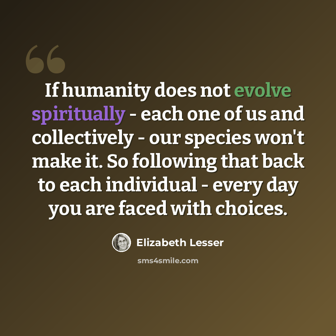 “If humanity does not evolve spiritually - each one of us and collectively - our species won't make it. So following that back to each individual - every day you are faced with choices.” quote by Elizabeth Lesser